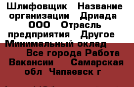 Шлифовщик › Название организации ­ Дриада, ООО › Отрасль предприятия ­ Другое › Минимальный оклад ­ 18 000 - Все города Работа » Вакансии   . Самарская обл.,Чапаевск г.